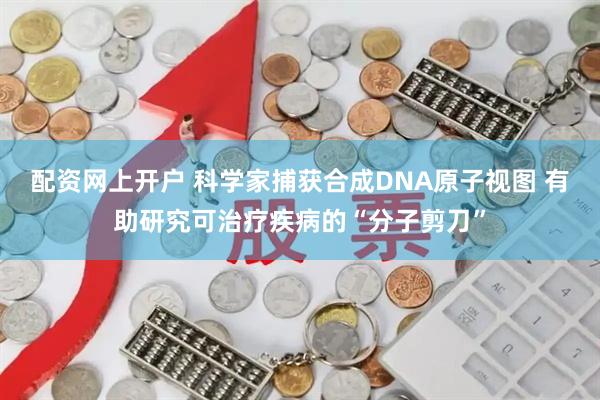 配资网上开户 科学家捕获合成DNA原子视图 有助研究可治疗疾病的“分子剪刀”