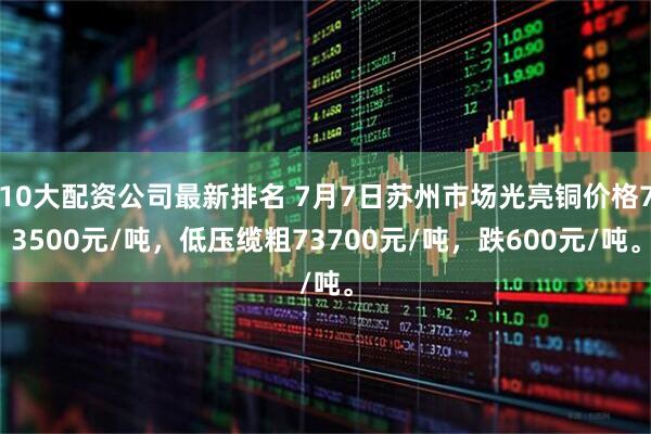 10大配资公司最新排名 7月7日苏州市场光亮铜价格73500元/吨，低压缆粗73700元/吨，跌600元/吨。