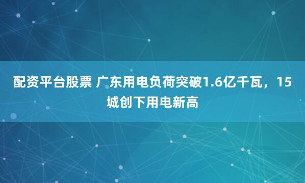 配资平台股票 广东用电负荷突破1.6亿千瓦，15城创下用电新高