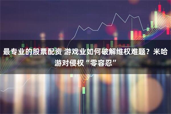 最专业的股票配资 游戏业如何破解维权难题？米哈游对侵权“零容忍”