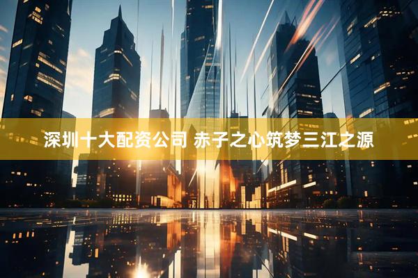 深圳十大配资公司 赤子之心筑梦三江之源