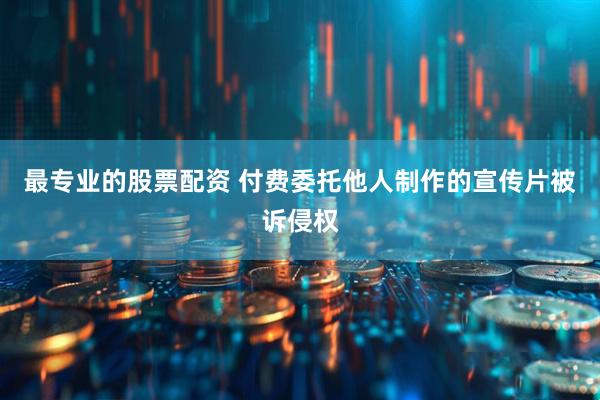 最专业的股票配资 付费委托他人制作的宣传片被诉侵权