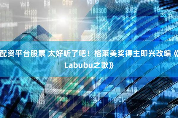 配资平台股票 太好听了吧！格莱美奖得主即兴改编《Labubu之歌》