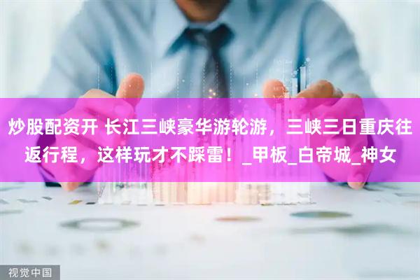 炒股配资开 长江三峡豪华游轮游，三峡三日重庆往返行程，这样玩才不踩雷！_甲板_白帝城_神女