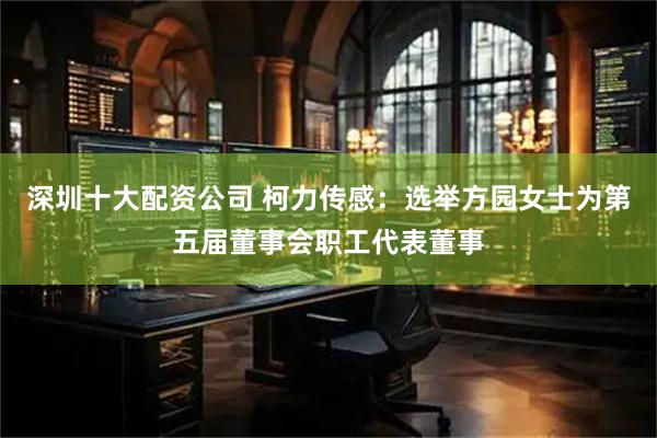 深圳十大配资公司 柯力传感：选举方园女士为第五届董事会职工代表董事