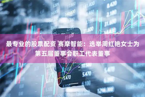 最专业的股票配资 赛摩智能：选举周红艳女士为第五届董事会职工代表董事