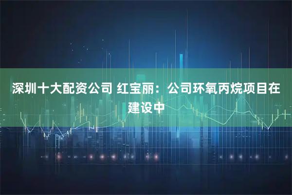 深圳十大配资公司 红宝丽：公司环氧丙烷项目在建设中