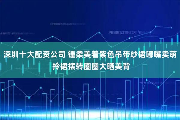 深圳十大配资公司 锺柔美着紫色吊带纱裙嘟嘴卖萌 拎裙摆转圈圈大晒美背