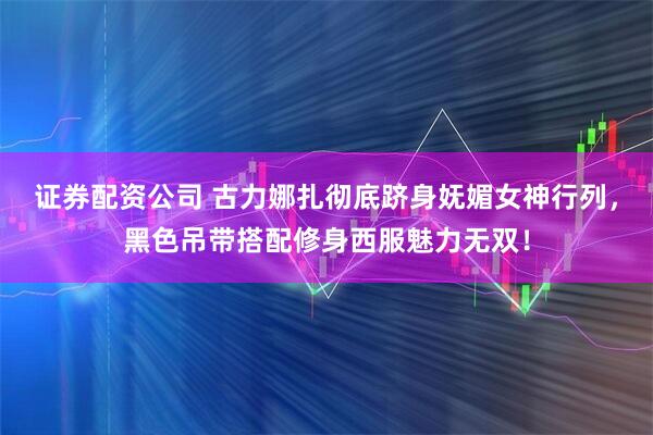证券配资公司 古力娜扎彻底跻身妩媚女神行列，黑色吊带搭配修身西服魅力无双！