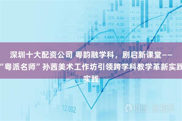深圳十大配资公司 粤韵融学科，剧启新课堂——“粤派名师”孙茜美术工作坊引领跨学科教学革新实践